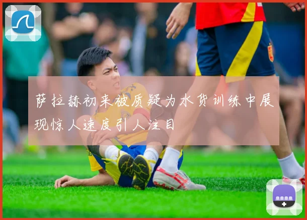 萨拉赫初来被质疑为水货训练中展现惊人速度引人注目