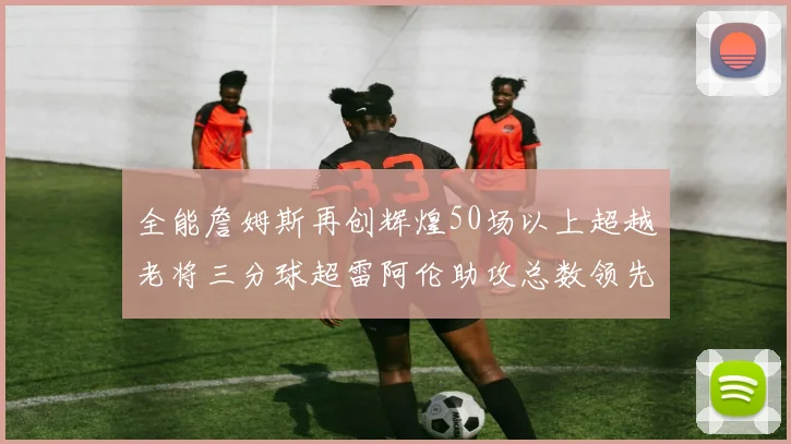 全能詹姆斯再创辉煌50场以上超越老将三分球超雷阿伦助攻总数领先隆多
