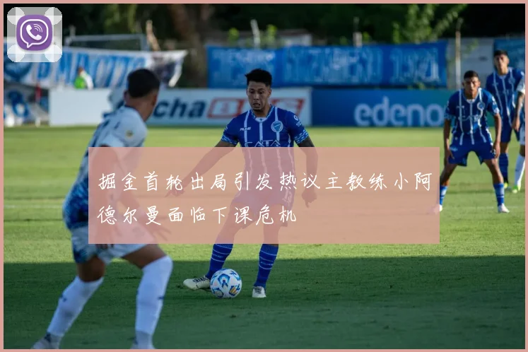 掘金首轮出局引发热议主教练小阿德尔曼面临下课危机