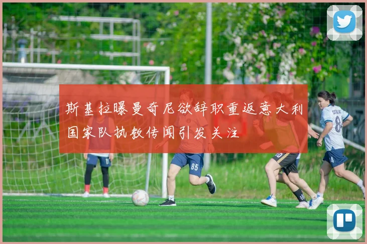 斯基拉曝曼奇尼欲辞职重返意大利国家队执教传闻引发关注