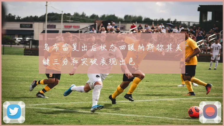 乌布雷复出后状态回暖纳斯称其关键三分和突破表现出色