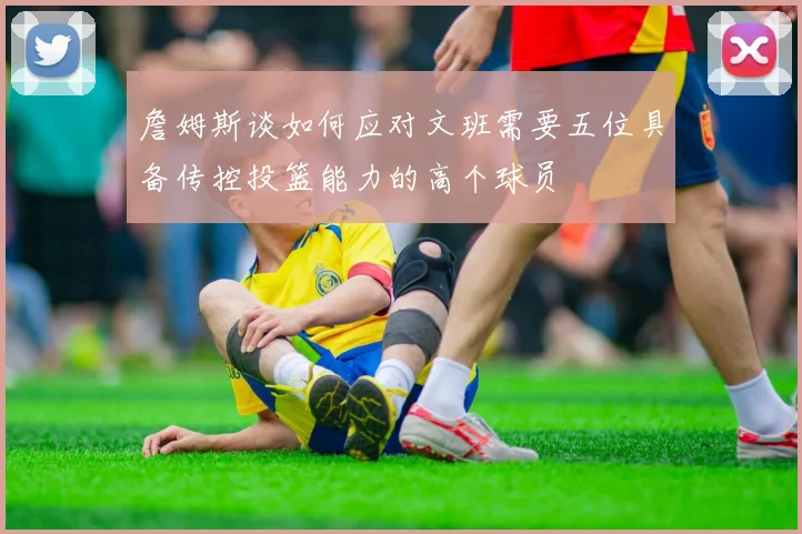 詹姆斯谈如何应对文班需要五位具备传控投篮能力的高个球员