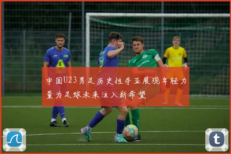 中国U23男足历史性夺亚展现年轻力量为足球未来注入新希望