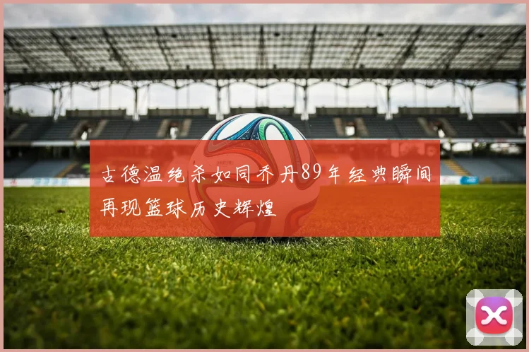 古德温绝杀如同乔丹89年经典瞬间再现篮球历史辉煌