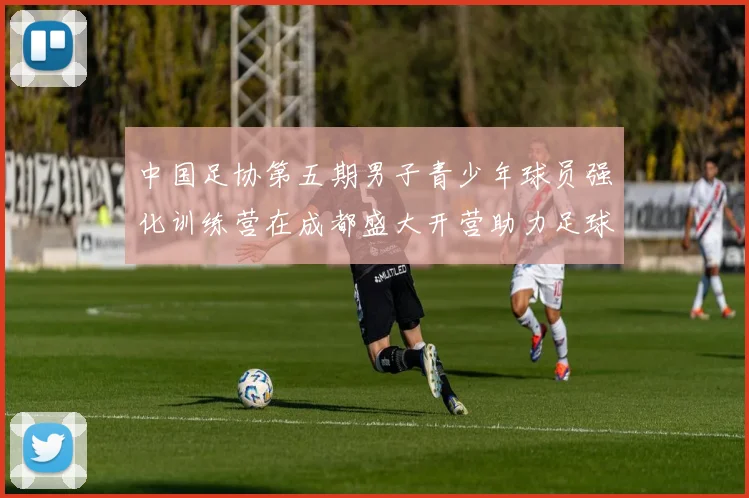 中国足协第五期男子青少年球员强化训练营在成都盛大开营助力足球未来发展