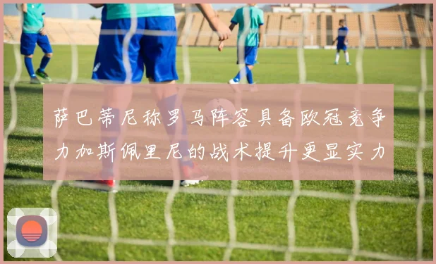萨巴蒂尼称罗马阵容具备欧冠竞争力加斯佩里尼的战术提升更显实力