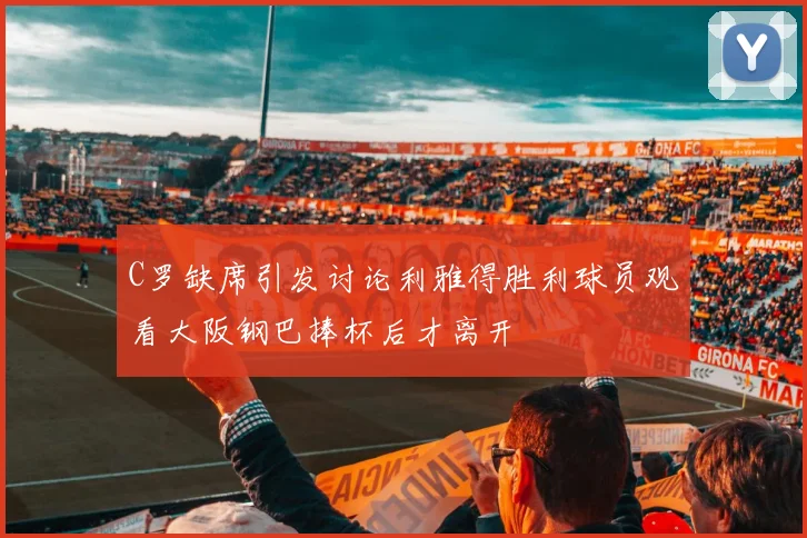 C罗缺席引发讨论利雅得胜利球员观看大阪钢巴捧杯后才离开
